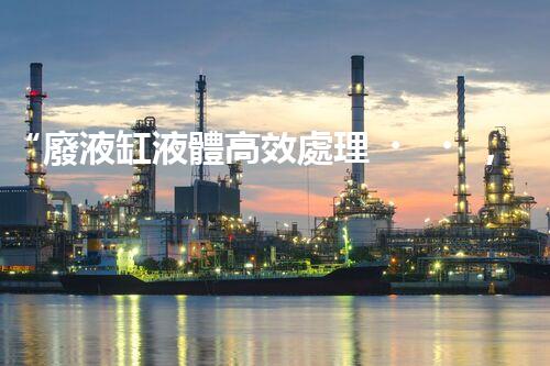 “廢液缸液體高效處理，環(huán)保新篇章開啟！”